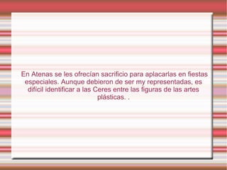 En Atenas se les ofrecían sacrificio para aplacarlas en fiestas
 especiales. Aunque debieron de ser my representadas, es
  difícil identificar a las Ceres entre las figuras de las artes
                             plásticas. .
 