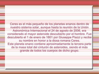 Ceres es el más pequeño de los planetas enanos dentro de
  nuestro sistema solar, aunque hasta la reunión de la Unión
    Astronómica Internacional el 24 de agosto de 2006, era
considerado el mayor asteroide descubierto por el hombre. Fue
descubierto el 1 de enero de 1801 por Giuseppe Piazzi y recibe
         su nombre en honor a la diosa romana Ceres.
Este planeta enano contiene aproximadamente la tercera parte
   de la masa total del cinturón de asteroides, siendo el más
          grande de todos los cuerpos de dicho grupo.
 