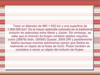 Tiene un diámetro de 960 × 932 km y una superficie de
1.800.000 km². Es el mayor asteroide conocido en el tradicional
 cinturón de asteroides entre Marte y Júpiter. Sin embargo, se
   sabe que el cinturón de Kuiper contiene objetos mayores,
como (28978) Ixión, (50000) Quaoar, 2004 DW y posiblemente
   Sedna (aunque muchos astrónomos opinan que Sedna es
  realmente un objeto de la Nube de Oort). Plutón también se
      considera a veces un objeto del cinturón de Kuiper.
 