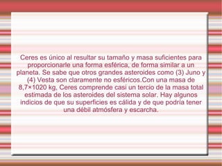 Ceres es único al resultar su tamaño y masa suficientes para
    proporcionarle una forma esférica, de forma similar a un
planeta. Se sabe que otros grandes asteroides como (3) Juno y
    (4) Vesta son claramente no esféricos.Con una masa de
 8,7×1020 kg, Ceres comprende casi un tercio de la masa total
   estimada de los asteroides del sistema solar. Hay algunos
 indicios de que su superficies es cálida y de que podría tener
                una débil atmósfera y escarcha.
 