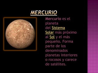 Mercurio es el
planeta
del Sistema
Solar más próximo
al Sol y el más
pequeño. Forma
parte de los
denominados
planetas interiores
o rocosos y carece
de satélites.
 