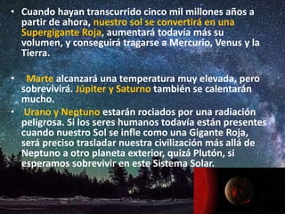 • Cuando hayan transcurrido cinco mil millones años a
partir de ahora, nuestro sol se convertirá en una
Supergigante Roja, aumentará todavía más su
volumen, y conseguirá tragarse a Mercurio, Venus y la
Tierra.
• Marte alcanzará una temperatura muy elevada, pero
sobrevivirá. Júpiter y Saturno también se calentarán
mucho.
• Urano y Neptuno estarán rociados por una radiación
peligrosa. Si los seres humanos todavía están presentes
cuando nuestro Sol se infle como una Gigante Roja,
será preciso trasladar nuestra civilización más allá de
Neptuno a otro planeta exterior, quizá Plutón, si
esperamos sobrevivir en este Sistema Solar.
 