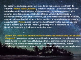 Las sucesivas ondas expansivas y el calor de las explosiones, terminarán de
arruinar a Marte, Júpiter, Saturno y todos sus satélites. Lo único que resistirá de
todos ellos serán algunos de sus núcleos rocosos. Las ondas expansivas y los
cascotes lanzados como una metralla a altísima velocidad deformarán y
destruirán también, muy probablemente, las atmósferas de Urano y de Neptuno,
aunque podrán sobrevivir algunos de los satélites de estos planetas externos, y
quizá, también Plutón pueda sobrevivir a las ráfagas iniciales, aunque ninguna
colonia humana que hubiese sobre él, podrá soportar el desarrollo de la
Nebulosa Planetaria y, finalmente, serán destruidas.
¿Donde irán todos estos átomos creados en estas nebulosas cuando son lanzados
al espacio? La respuesta es que se combinarán, mezclándose con hidrógeno y otro
gases Alguna vez, lejos ya en el futuro, podrán convertirse en otra protoestrella.
Entonces, los átomos que estallaron en la muerte de las estrellas, podrán
reciclarse y convertirse en nuevas estrellas nuevas, o incluso, en nuevos planetas.
 