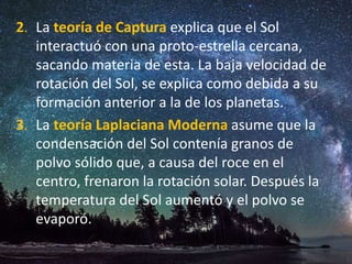 2. La teoría de Captura explica que el Sol
interactuó con una proto-estrella cercana,
sacando materia de esta. La baja velocidad de
rotación del Sol, se explica como debida a su
formación anterior a la de los planetas.
3. La teoría Laplaciana Moderna asume que la
condensación del Sol contenía granos de
polvo sólido que, a causa del roce en el
centro, frenaron la rotación solar. Después la
temperatura del Sol aumentó y el polvo se
evaporó.
 