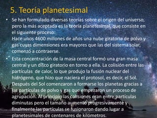 5. Teoría planetesimal
• Se han formulado diversas teorías sobre el origen del universo,
pero la más aceptada es la teoría planetesimal, que consiste en
el siguiente proceso:
Hace unos 4600 millones de años una nube giratoria de polvo y
gas cuyas dimensiones era mayores que las del sistema solar,
comenzó a contraerse.
• Esta concentración de la masa central formó una gran masa
central y un disco giratorio en torno a ella. La colisión entre las
partículas de calor, lo que produjo la fusión nuclear del
hidrógeno, que hizo que naciera el protosol, es decir, el Sol.
Después del Sol comenzaron a formarse los planetas gracias a
las partículas de polvo y gas que empezaron un proceso de
agrupación. Al principio las colisiones eran entre partículas
diminutas pero el tamaño aumentó progresivamente y
finalmente las partículas se fusionaron dando lugar a
planetesimales de centenares de kilómetros.
 