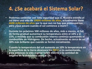 • Podemos contestar con toda seguridad que si, Nuestra estrella el
sol tiene una vida de 10000 millones de años, actualmente tiene
4600 millones de años por lo que aun no hay que preocuparnos
pero ¿Que pasara cuando el sol comience a morir?
Durante los próximos 500 millones de años, más o menos, el Sol,
de forma gradual aumentará su temperatura entre el 10% y el
15%, a medida que su combustión interna continúa quemando el
combustible de Hidrógeno. De hecho, actualmente es cerca de un
30% más brillante que cuando se formó inicialmente.
Cuando la temperatura del sol aumente un 10% la temperatura en
la superficie de la tierra alcanzara los 70º C e ira aumentando,
para entonces la vida vegetal habrá muerto y la cantidad de
oxigeno en la atmósfera caerá al 1%.
 