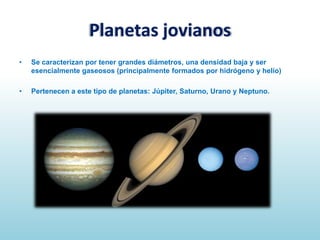 Planetas jovianos
•

Se caracterizan por tener grandes diámetros, una densidad baja y ser
esencialmente gaseosos (principalmente formados por hidrógeno y helio)

•

Pertenecen a este tipo de planetas: Júpiter, Saturno, Urano y Neptuno.

 