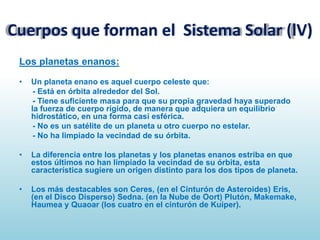 Cuerpos que forman el Sistema Solar (lV)
Los planetas enanos:
•

Un planeta enano es aquel cuerpo celeste que:
- Está en órbita alrededor del Sol.
- Tiene suficiente masa para que su propia gravedad haya superado
la fuerza de cuerpo rígido, de manera que adquiera un equilibrio
hidrostático, en una forma casi esférica.
- No es un satélite de un planeta u otro cuerpo no estelar.
- No ha limpiado la vecindad de su órbita.

•

La diferencia entre los planetas y los planetas enanos estriba en que
estos últimos no han limpiado la vecindad de su órbita, esta
característica sugiere un origen distinto para los dos tipos de planeta.

•

Los más destacables son Ceres, (en el Cinturón de Asteroides) Eris,
(en el Disco Disperso) Sedna. (en la Nube de Oort) Plutón, Makemake,
Haumea y Quaoar (los cuatro en el cinturón de Kuiper).

 