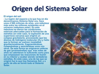 Origen del Sistema Solar
El origen del sol:
- La región del espacio a la que hoy en día
denominamos Sistema Solar era, hace
unos 4 568 millones de años, una nebulosa
más entre las millones existentes en el
universo (nebulosa solar). En esta
nebulosa se dieron las condiciones
externas adecuadas para la formación de
estrellas (en este caso, la explosión de una
supernova cercana) que originó un
colapso gravitatorio, provocando que los
átomos de hidrógeno molecular (H2) y helio
que la forman se vuelven inestables
gravitacionalmente, fragmentándose,
colapsándose y asociándose unos con
otros. De esta forma se originaron esferas
de gas (protoestrellas) que tras miles de
años se calentaron lo suficiente como para
que empezasen las reacciones de fusión
en su interior y acabar siendo verdaderas
estrellas. En este caso, una de las que se
originó fue la que hoy llamamos Sol, y a
partir de ella se formó todo el Sistema
Solar.

 