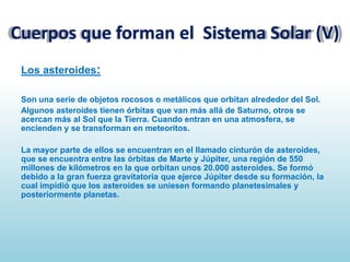 Cuerpos que forman el Sistema Solar (V)
Los asteroides:
Son una serie de objetos rocosos o metálicos que orbitan alrededor del Sol.
Algunos asteroides tienen órbitas que van más allá de Saturno, otros se
acercan más al Sol que la Tierra. Cuando entran en una atmosfera, se
encienden y se transforman en meteoritos.

La mayor parte de ellos se encuentran en el llamado cinturón de asteroides,
que se encuentra entre las órbitas de Marte y Júpiter, una región de 550
millones de kilómetros en la que orbitan unos 20.000 asteroides. Se formó
debido a la gran fuerza gravitatoria que ejerce Júpiter desde su formación, la
cual impidió que los asteroides se uniesen formando planetesimales y
posteriormente planetas.

 