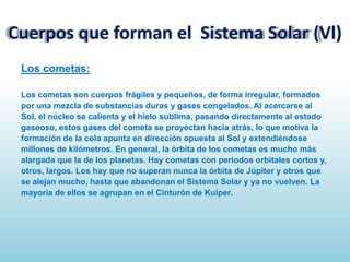 Cuerpos que forman el Sistema Solar (Vl)
Los cometas:
Los cometas son cuerpos frágiles y pequeños, de forma irregular, formados
por una mezcla de substancias duras y gases congelados. Al acercarse al
Sol, el núcleo se calienta y el hielo sublima, pasando directamente al estado
gaseoso, estos gases del cometa se proyectan hacia atrás, lo que motiva la
formación de la cola apunta en dirección opuesta al Sol y extendiéndose
millones de kilómetros. En general, la órbita de los cometas es mucho más
alargada que la de los planetas. Hay cometas con periodos orbitales cortos y,
otros, largos. Los hay que no superan nunca la órbita de Júpiter y otros que
se alejan mucho, hasta que abandonan el Sistema Solar y ya no vuelven. La
mayoría de ellos se agrupan en el Cinturón de Kuiper.

 
