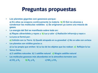 Preguntas propuestas
•

•

•
•
•
•

Los planetas gigantes son gaseosos porque:
a) En ellos se evapora continuamente la materia b) El Sol no alcanza a
condensar las moléculas volátiles c) Se originaron ya como una mezcla de
gases
La energía del Sol se manifiesta sobre todo en:
a) Rayos ultravioleta y rayos γ b) Luz y calor c) Radiación infrarroja y rayos x

La Luna se formó por:
a) Colisión con La Tierra b) Quedó atrapada en su gravedad c) No se sabe con certeza
Los planetas son visibles gracias a:
a) La luz propia que emiten b) La luz de los objetos que los rodean c) Reflejan la luz
Venus tiene:
a) 2 satélites naturales b) 1 satélite natural c) Ningún satélite natural
Las moléculas gaseosas más abundantes en la atmosfera terrestre son:
a) CO2 y H2
b) N2 y O2
c) NH3 y CH4

 