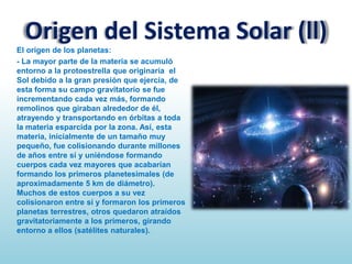 Origen del Sistema Solar (ll)
El origen de los planetas:
- La mayor parte de la materia se acumuló
entorno a la protoestrella que originaría el
Sol debido a la gran presión que ejercía, de
esta forma su campo gravitatorio se fue
incrementando cada vez más, formando
remolinos que giraban alrededor de él,
atrayendo y transportando en órbitas a toda
la materia esparcida por la zona. Así, esta
materia, inicialmente de un tamaño muy
pequeño, fue colisionando durante millones
de años entre sí y uniéndose formando
cuerpos cada vez mayores que acabarían
formando los primeros planetesimales (de
aproximadamente 5 km de diámetro).
Muchos de estos cuerpos a su vez
colisionaron entre sí y formaron los primeros
planetas terrestres, otros quedaron atraídos
gravitatoriamente a los primeros, girando
entorno a ellos (satélites naturales).

 