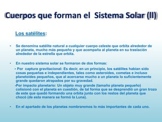 Cuerpos que forman el Sistema Solar (ll)
Los satélites:
•

Se denomina satélite natural a cualquier cuerpo celeste que orbita alrededor de
un planeta, mucho más pequeño y que acompaña al planeta en su traslación
alrededor de la estrella que orbita.

•

En nuestro sistema solar se formaron de dos formas:

- Por captura gravitacional: Es decir, en un principio, los satélites habían sido
cosas pequeñas e independientes, tales como asteroides, cometas e incluso
planetoides pequeños, que al acercarse mucho a un planeta lo suficientemente
grande quedaron atrapados por su gravedad.
-Por impacto planetario: Un objeto muy grande (tamaño planeta pequeño)
colisionó con el planeta en cuestión, de tal forma que se desprendió un gran trozo
de este que quedó formando una orbita junto con los restos del planeta que
chocó (de esta manera se formó la Luna).
•

En el apartado de los planetas nombraremos lo más importantes de cada uno.

 