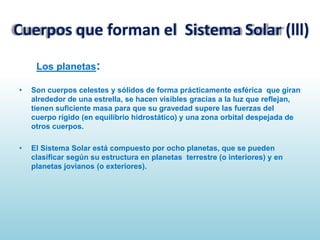 Cuerpos que forman el Sistema Solar (lll)
Los planetas:
•

Son cuerpos celestes y sólidos de forma prácticamente esférica que giran
alrededor de una estrella, se hacen visibles gracias a la luz que reflejan,
tienen suficiente masa para que su gravedad supere las fuerzas del
cuerpo rígido (en equilibrio hidrostático) y una zona orbital despejada de
otros cuerpos.

•

El Sistema Solar está compuesto por ocho planetas, que se pueden
clasificar según su estructura en planetas terrestre (o interiores) y en
planetas jovianos (o exteriores).

 