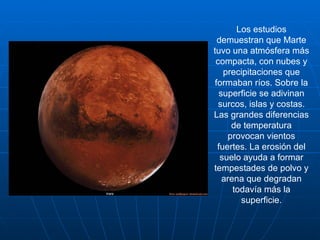 Los estudios demuestran que Marte tuvo una atmósfera más compacta, con nubes y precipitaciones que formaban ríos. Sobre la superficie se adivinan surcos, islas y costas. Las grandes diferencias de temperatura provocan vientos fuertes. La erosión del suelo ayuda a formar tempestades de polvo y arena que degradan todavía más la superficie. 