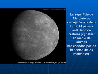 La superficie de Mercurio es semejante a la de la Luna. El paisaje está lleno de cráteres y grietas, en medio de marcas ocasionadas por los impactos de los meteoritos. 
