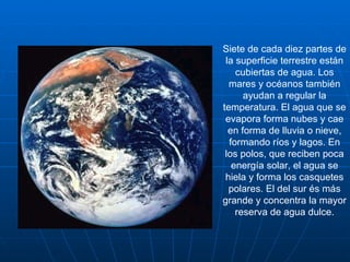 Siete de cada diez partes de la superficie terrestre están cubiertas de agua. Los mares y océanos también ayudan a regular la temperatura. El agua que se evapora forma nubes y cae en forma de lluvia o nieve, formando ríos y lagos. En los polos, que reciben poca energía solar, el agua se hiela y forma los casquetes polares. El del sur és más grande y concentra la mayor reserva de agua dulce. 