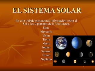 EL SISTEMA SOLAR En este trabajo encontrarás información sobre el Sol y los 9 planetas de la Vía Láctea. Son:  Mercurio Venus Tierra Marte Júpiter Saturno Urano Neptuno 