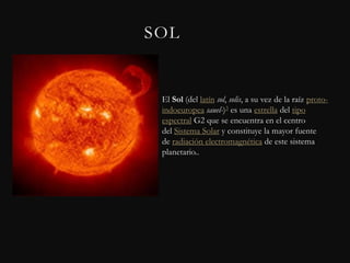 SOL


 El Sol (del latín sol, solis, a su vez de la raíz proto-
 indoeuropea sauel-)3 es una estrella del tipo
 espectral G2 que se encuentra en el centro
 del Sistema Solar y constituye la mayor fuente
 de radiación electromagnética de este sistema
 planetario..
 