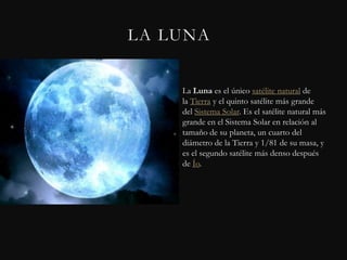 LA LUNA


    La Luna es el único satélite natural de
    la Tierra y el quinto satélite más grande
    del Sistema Solar. Es el satélite natural más
    grande en el Sistema Solar en relación al
    tamaño de su planeta, un cuarto del
    diámetro de la Tierra y 1/81 de su masa, y
    es el segundo satélite más denso después
    de Ío.
 