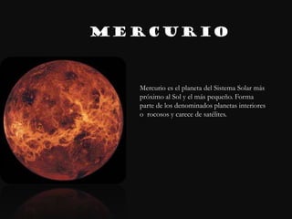 MERCURIO



  Mercurio es el planeta del Sistema Solar más
  próximo al Sol y el más pequeño. Forma
  parte de los denominados planetas interiores
  o rocosos y carece de satélites.
  r
 