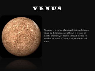 VENUS



  Venus es el segundo planeta del Sistema Solar en
  orden de distancia desde el Sol, y el tercero en
  cuanto a tamaño, de menor a mayor. Recibe su
  nombre en honor a Venus, la diosa romana del
  amor.
 
