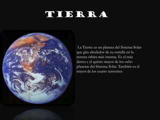 TIERRA


    La Tierra: es un planeta del Sistema Solar
   que gira alrededor de su estrella en la
   tercera órbita más interna. Es el más
   denso y el quinto mayor de los ocho
   planetas del Sistema Solar. También es el
   mayor de los cuatro terrestres
 
