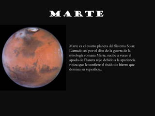 MARTE


 Marte es el cuarto planeta del Sistema Solar.
 Llamado así por el dios de la guerra de la
 mitología romana Marte, recibe a veces el
 apodo de Planeta rojo debido a la apariencia
 rojiza que le confiere el óxido de hierro que
 domina su superficie..
 
