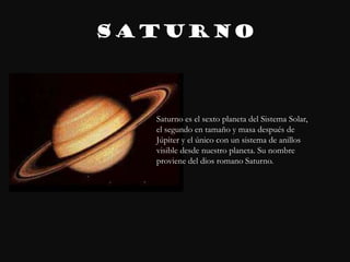 SATURNO



  Saturno es el sexto planeta del Sistema Solar,
  el segundo en tamaño y masa después de
  Júpiter y el único con un sistema de anillos
  visible desde nuestro planeta. Su nombre
  proviene del dios romano Saturno.
 