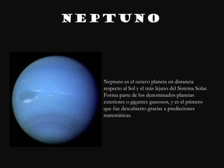 NEPTUNO




   Neptuno es el octavo planeta en distancia
   respecto al Sol y el más lejano del Sistema Solar.
   Forma parte de los denominados planetas
   exteriores o gigantes gaseosos, y es el primero
   que fue descubierto gracias a predicciones
   matemáticas.
 