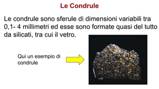 Le condrule sono sferule di dimensioni variabili tra
0,1- 4 millimetri ed esse sono formate quasi del tutto
da silicati, tra cui il vetro.
Qui un esempio di
condrule
Le Condrule
 