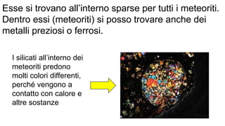 Esse si trovano all’interno sparse per tutti i meteoriti.
Dentro essi (meteoriti) si posso trovare anche dei
metalli preziosi o ferrosi.
I silicati all’interno dei
meteoriti predono
molti colori differenti,
perché vengono a
contatto con calore e
altre sostanze
 