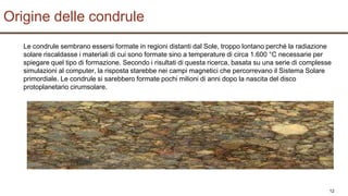 12
Le condrule sembrano essersi formate in regioni distanti dal Sole, troppo lontano perché la radiazione
solare riscaldasse i materiali di cui sono formate sino a temperature di circa 1.600 °C necessarie per
spiegare quel tipo di formazione. Secondo i risultati di questa ricerca, basata su una serie di complesse
simulazioni al computer, la risposta starebbe nei campi magnetici che percorrevano il Sistema Solare
primordiale. Le condrule si sarebbero formate pochi milioni di anni dopo la nascita del disco
protoplanetario cirumsolare.
Origine delle condrule
 