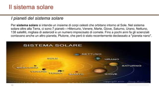 Il sistema solare
13
I pianeti del sistema solare
Per sistema solare si intende un insieme di corpi celesti che orbitano intorno al Sole. Nel sistema
solare oltre alla Terra, ci sono 7 pianeti--->Mercurio, Venere, Marte, Giove, Saturno, Urano, Nettuno,
138 satelliti, migliaia di asteroidi e un numero imprecisato di comete. Fino a pochi anni fa gli scienziati
contavano anche un altro pianeta, Plutone, che però è stato recentemente declassato a "pianeta nano".
 