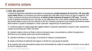 Il sistema solare
| Gruupo il Rovo | Siena 14 febbario 201514
L’età dei pianeti
I metodi di datazione radioattiva permettono di assegnare un'età massima di circa 4,5 x 109 anni alle
rocce della Terra e di avanzare una stima analoga per l'età delle rocce lunari e di alcuni meteoriti. Per
il Sole, studiando struttura ed evoluzione, si stima un'età massima di quasi 5 x 109 anni. Tenendo
conto di questa concordanza tra i vari dati, si può affermare che i primi eventi collegati alla formazione
dei pianeti ebbero inizio circa 4,6 miliardi di anni fa. Pertanto una teoria circa l'origine del sistema solare
deve essere in grado di spiegare in modo coerente i seguenti tipi di osservazioni:
1. il sistema solare è isolato dagli altri oggetti celesti e costituito soprattutto di spazio vuoto, essendo la
massa concentrata per il 99% nel Sole;
2. i pianeti ruotano intorno al Sole e intorno al proprio asse, muovendosi su orbite che giacciono
all'incirca su uno stesso piano (con poche eccezioni);
3. i pianeti si dividono in due gruppi, in funzione di massa e composizione;
4. esiste una fascia di asteroidi che segna un limite tra i due gruppi di pianeti;
5. le superfici dei corpi del sistema solare sono tormentate da crateri di svariate dimensioni, la cui età è
di circa 4 miliardi di anni;
 