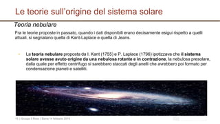 Le teorie sull’origine del sistema solare
| Gruupo il Rovo | Siena 14 febbario 201515
Teoria nebulare
Fra le teorie proposte in passato, quando i dati disponibili erano decisamente esigui rispetto a quelli
attuali, si segnalano quella di Kant-Laplace e quella di Jeans.
▪ La teoria nebulare proposta da I. Kant (1755) e P. Laplace (1796) ipotizzava che il sistema
solare avesse avuto origine da una nebulosa rotante e in contrazione, la nebulosa presolare,
dalla quale per effetto centrifugo si sarebbero staccati degli anelli che avrebbero poi formato per
condensazione pianeti e satelliti.
 