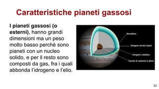 Caratteristiche pianeti gassosi
I pianeti gassosi (o
esterni), hanno grandi
dimensioni ma un peso
molto basso perchè sono
pianeti con un nucleo
solido, e per il resto sono
composti da gas, fra i quali
abbonda l’idrogeno e l’elio.
22
 