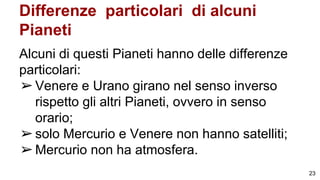 Differenze particolari di alcuni
Pianeti
Alcuni di questi Pianeti hanno delle differenze
particolari:
➢Venere e Urano girano nel senso inverso
rispetto gli altri Pianeti, ovvero in senso
orario;
➢solo Mercurio e Venere non hanno satelliti;
➢Mercurio non ha atmosfera.
23
 