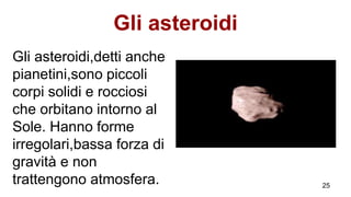 Gli asteroidi
Gli asteroidi,detti anche
pianetini,sono piccoli
corpi solidi e rocciosi
che orbitano intorno al
Sole. Hanno forme
irregolari,bassa forza di
gravità e non
trattengono atmosfera. 25
 