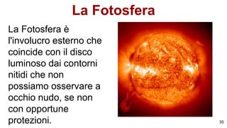 La Fotosfera
La Fotosfera è
l'involucro esterno che
coincide con il disco
luminoso dai contorni
nitidi che non
possiamo osservare a
occhio nudo, se non
con opportune
protezioni. 35
 