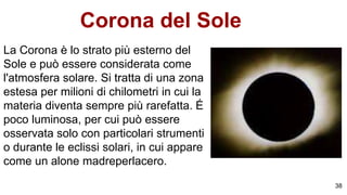 Corona del Sole
La Corona è lo strato più esterno del
Sole e può essere considerata come
l'atmosfera solare. Si tratta di una zona
estesa per milioni di chilometri in cui la
materia diventa sempre più rarefatta. É
poco luminosa, per cui può essere
osservata solo con particolari strumenti
o durante le eclissi solari, in cui appare
come un alone madreperlacero.
38
 