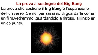 La prova a sostegno del Big Bang
La prova che sostiene il Big Bang è l’espansione
dell’universo. Se noi pensassimo di guardarla come
un film,vedremmo ,guardandolo a ritroso, all’inzio un
unico punto.
 