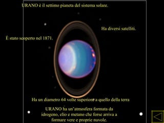 URANO è il settimo pianeta del sistema solare.
Ha diversi satelliti.
È stato scoperto nel 1871.
Ha un diametro 64 volte superiore a quello della terra
URANO ha un’atmosfera formata da
idrogeno, elio e metano che forse arriva a
formare vere e proprie nuvole.
 