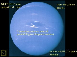 L’atmosfera contiene notevoli
quantità di gas ( idrogeno e metano).
NETTUNO è stato
scoperto nel 1846.
Dista 449.365 km.
dal sole.
Ha due satelliti ( Tritone e
Nercide).
 