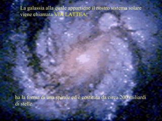 La galassia alla quale appartiene il nostro sistema solare
viene chiamata VIA LATTEA;
ha la forma di una spirale ed è costituta da circa 200 miliardi
di stelle.
 