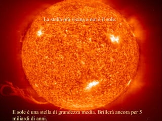 La stella più vicina a noi è il sole.
Il sole è una stella di grandezza media. Brillerà ancora per 5
miliardi di anni.
 