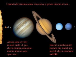 Intorno a molti pianeti
ruotano dei pianeti più
piccoli che si chiamano
satelliti.
I pianeti del sistema solare sono nove e girano intorno al sole .
Alcuni sono avvolti
da uno strato di gas
che si chiama atmosfera,
mentre altri ne sono
sprovvisti .
 