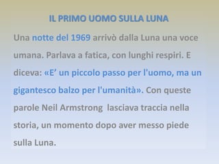 IL PRIMO UOMO SULLA LUNA
Una notte del 1969 arrivò dalla Luna una voce
umana. Parlava a fatica, con lunghi respiri. E
diceva: «E’ un piccolo passo per l'uomo, ma un
gigantesco balzo per l'umanità». Con queste
parole Neil Armstrong lasciava traccia nella
storia, un momento dopo aver messo piede
sulla Luna.
 