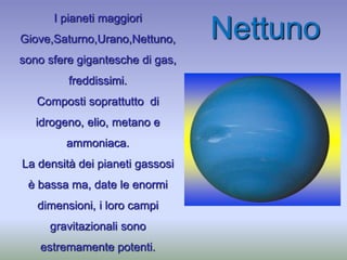 I pianeti maggiori
Giove,Saturno,Urano,Nettuno,
sono sfere gigantesche di gas,
freddissimi.
Composti soprattutto di
idrogeno, elio, metano e
ammoniaca.
La densità dei pianeti gassosi
è bassa ma, date le enormi
dimensioni, i loro campi
gravitazionali sono
estremamente potenti.
Nettuno
 